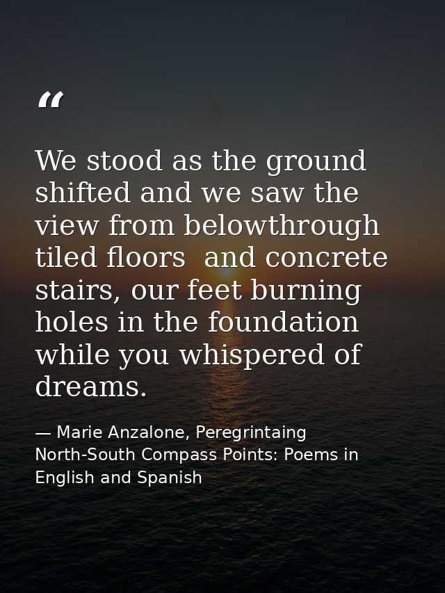 We stood as the ground shifted and we saw the view from belowthrough tiled floors  and concrete stairs, our feet burning — Marie Anzalone, Peregrintaing North-South Compass Points: Poems in English and Spanish
