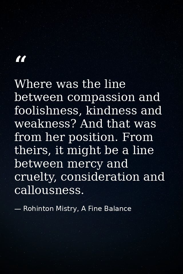 Where was the line between compassion and foolishness, kindness and weakness? And that was from her position. From their — Rohinton Mistry, A Fine Balance