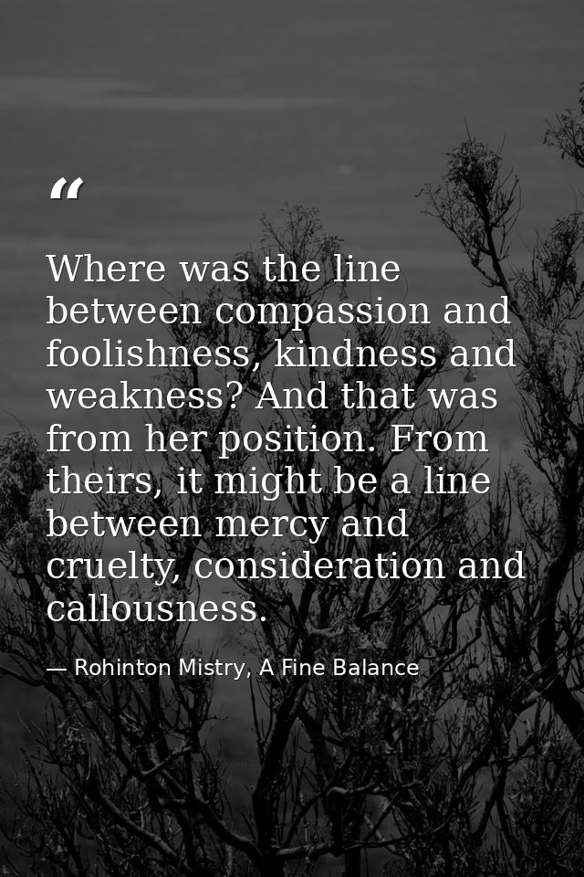 Where was the line between compassion and foolishness, kindness and weakness? And that was from her position. From their — Rohinton Mistry, A Fine Balance
