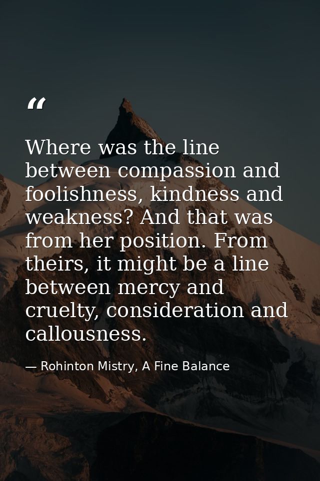 Where was the line between compassion and foolishness, kindness and weakness? And that was from her position. From their — Rohinton Mistry, A Fine Balance