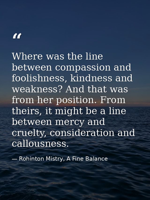 Where was the line between compassion and foolishness, kindness and weakness? And that was from her position. From their — Rohinton Mistry, A Fine Balance