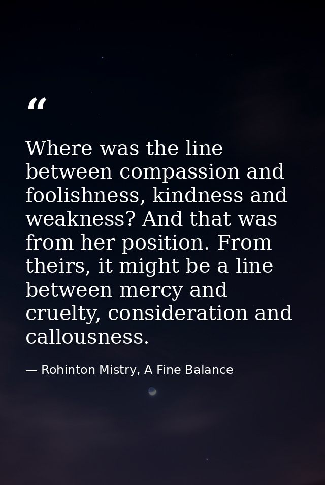 Where was the line between compassion and foolishness, kindness and weakness? And that was from her position. From their — Rohinton Mistry, A Fine Balance