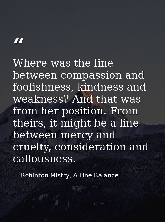 Where was the line between compassion and foolishness, kindness and weakness? And that was from her position. From their — Rohinton Mistry, A Fine Balance