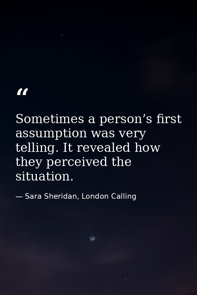 Sometimes a person’s first assumption was very telling. It revealed how they perceived the situation. — Sara Sheridan, London Calling