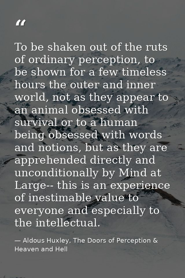 To be shaken out of the ruts of ordinary perception, to be shown for a few timeless hours the outer and inner world, not — Aldous Huxley, The Doors of Perception & Heaven and Hell