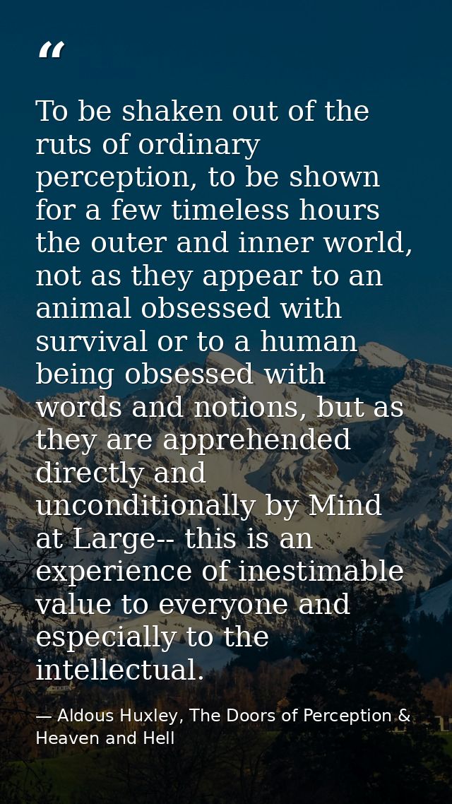 To be shaken out of the ruts of ordinary perception, to be shown for a few timeless hours the outer and inner world, not — Aldous Huxley, The Doors of Perception & Heaven and Hell