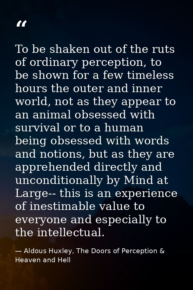 To be shaken out of the ruts of ordinary perception, to be shown for a few timeless hours the outer and inner world, not — Aldous Huxley, The Doors of Perception & Heaven and Hell