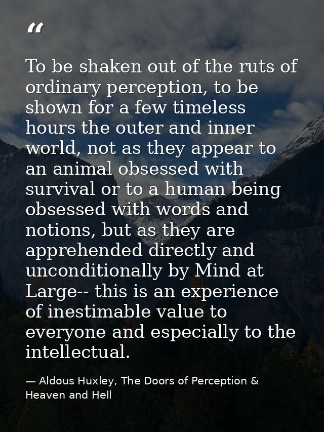 To be shaken out of the ruts of ordinary perception, to be shown for a few timeless hours the outer and inner world, not — Aldous Huxley, The Doors of Perception & Heaven and Hell