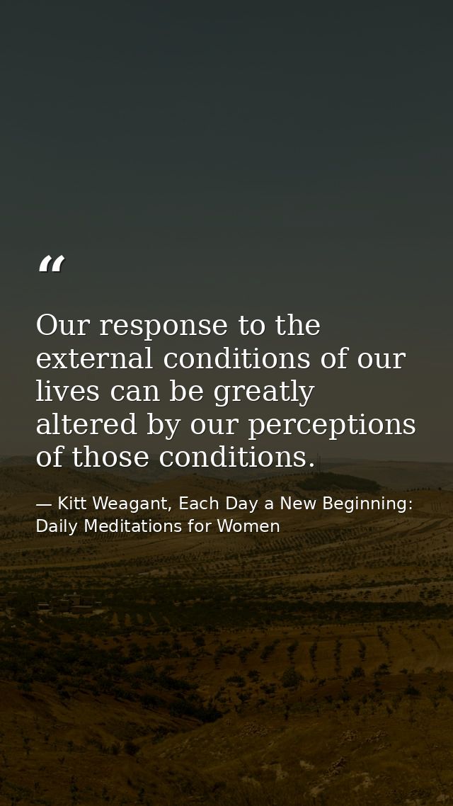 Our response to the external conditions of our lives can be greatly altered by our perceptions of those conditions. — Kitt Weagant, Each Day a New Beginning: Daily Meditations for Women