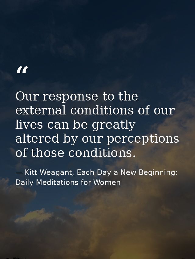 Our response to the external conditions of our lives can be greatly altered by our perceptions of those conditions. — Kitt Weagant, Each Day a New Beginning: Daily Meditations for Women