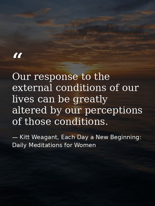 Our response to the external conditions of our lives can be greatly altered by our perceptions of those conditions. — Kitt Weagant, Each Day a New Beginning: Daily Meditations for Women