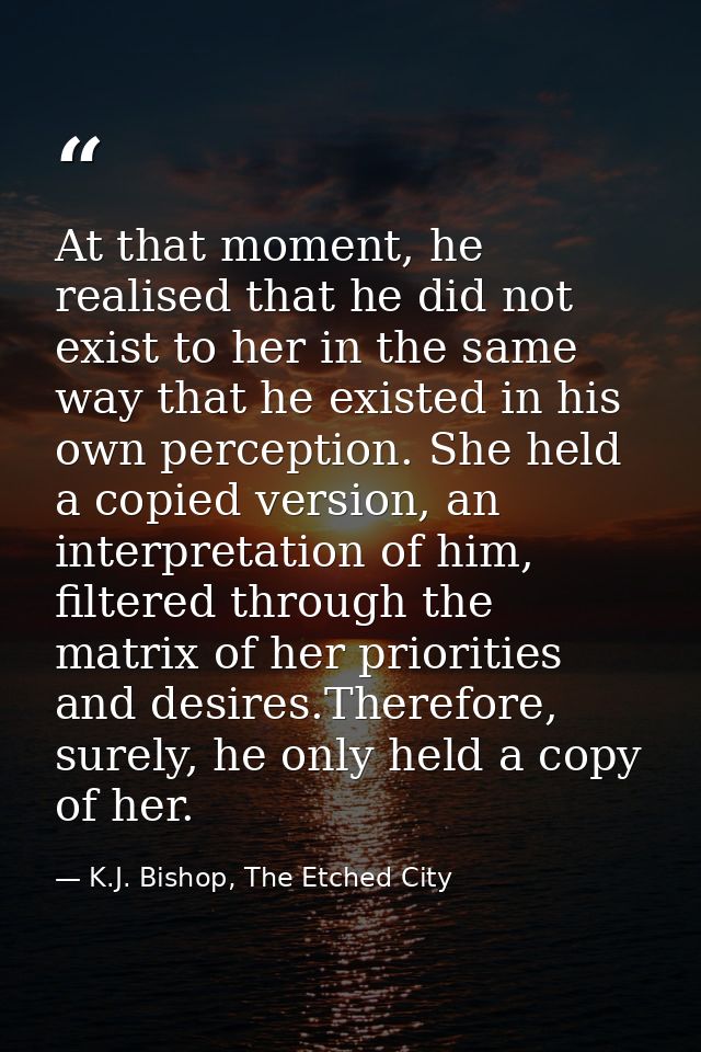 At that moment, he realised that he did not exist to her in the same way that he existed in his own perception. She held — K.J. Bishop, The Etched City