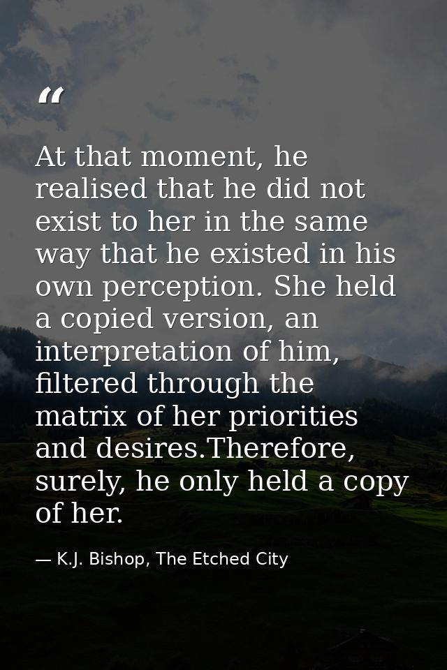 At that moment, he realised that he did not exist to her in the same way that he existed in his own perception. She held — K.J. Bishop, The Etched City