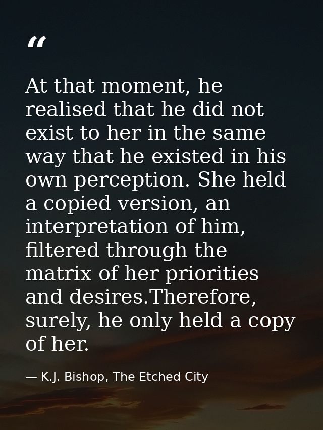 At that moment, he realised that he did not exist to her in the same way that he existed in his own perception. She held — K.J. Bishop, The Etched City
