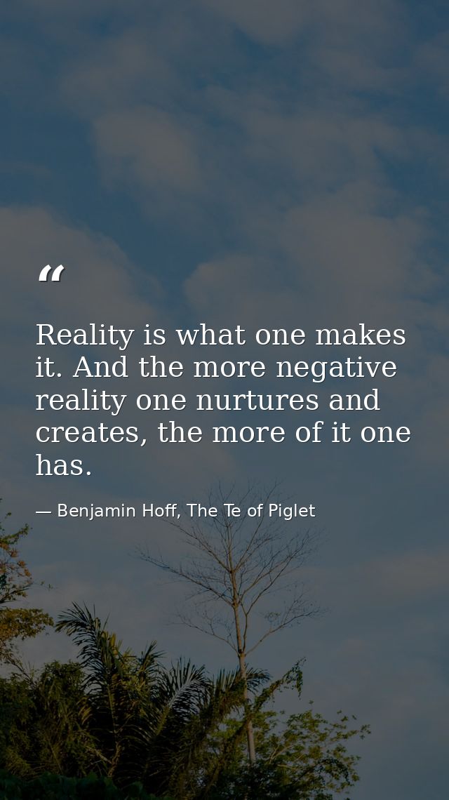 Reality is what one makes it. And the more negative reality one nurtures and creates, the more of it one has. — Benjamin Hoff, The Te of Piglet