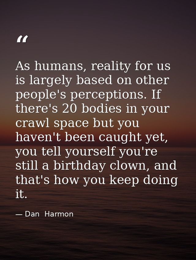 As humans, reality for us is largely based on other people's perceptions. If there's 20 bodies in your crawl space but y — Dan  Harmon