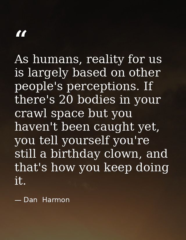 As humans, reality for us is largely based on other people's perceptions. If there's 20 bodies in your crawl space but y — Dan  Harmon