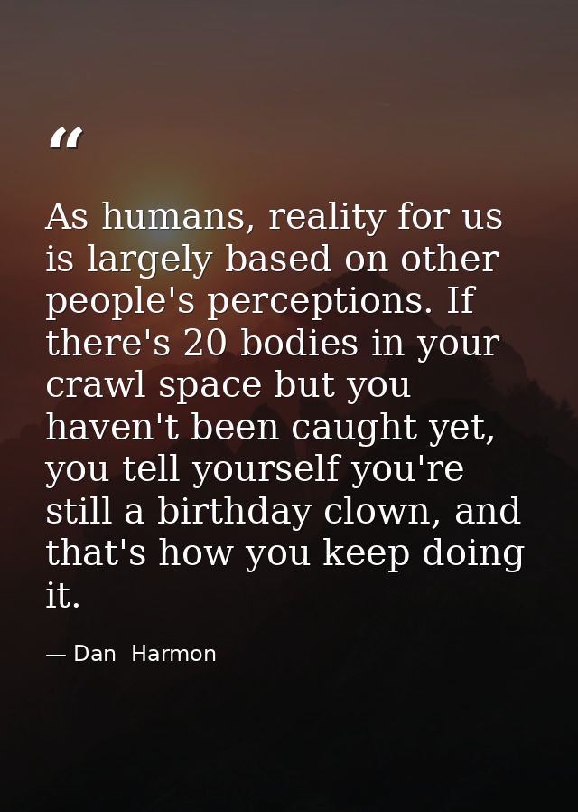 As humans, reality for us is largely based on other people's perceptions. If there's 20 bodies in your crawl space but y — Dan  Harmon