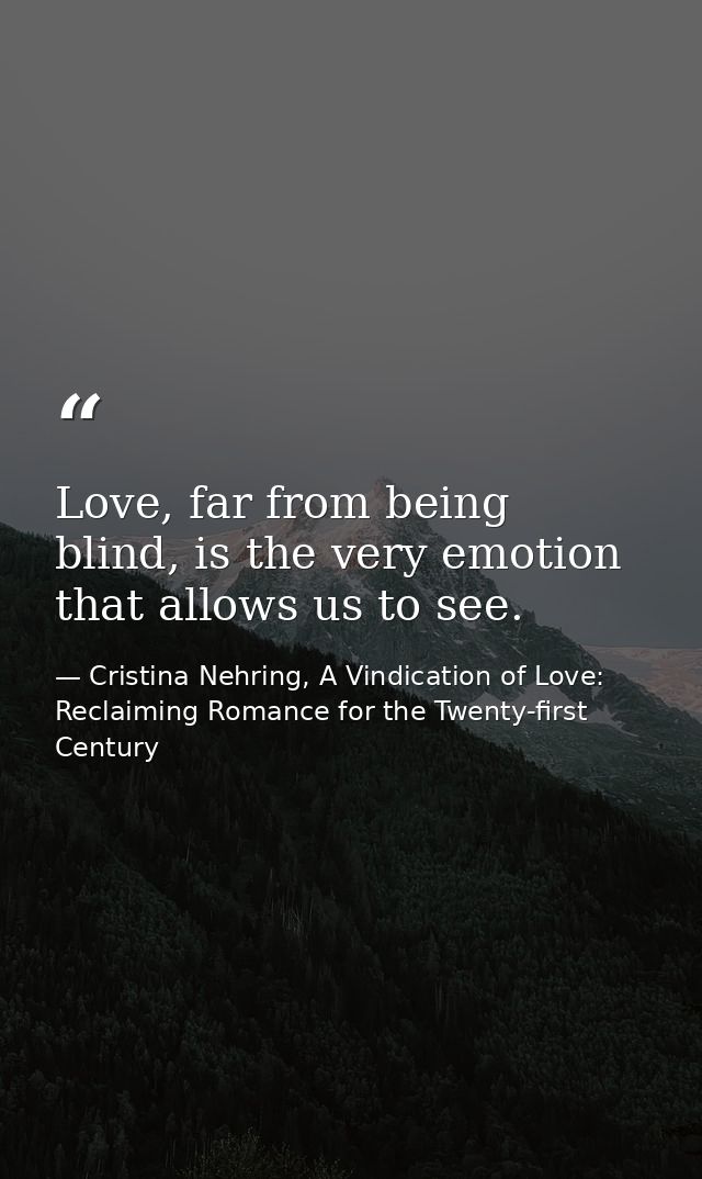 Love, far from being blind, is the very emotion that allows us to see. — Cristina Nehring, A Vindication of Love: Reclaiming Romance for the Twenty-first Century