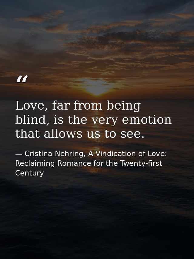 Love, far from being blind, is the very emotion that allows us to see. — Cristina Nehring, A Vindication of Love: Reclaiming Romance for the Twenty-first Century