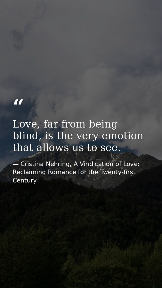 Love, far from being blind, is the very emotion that allows us to see. — Cristina Nehring, A Vindication of Love: Reclaiming Romance for the Twenty-first Century