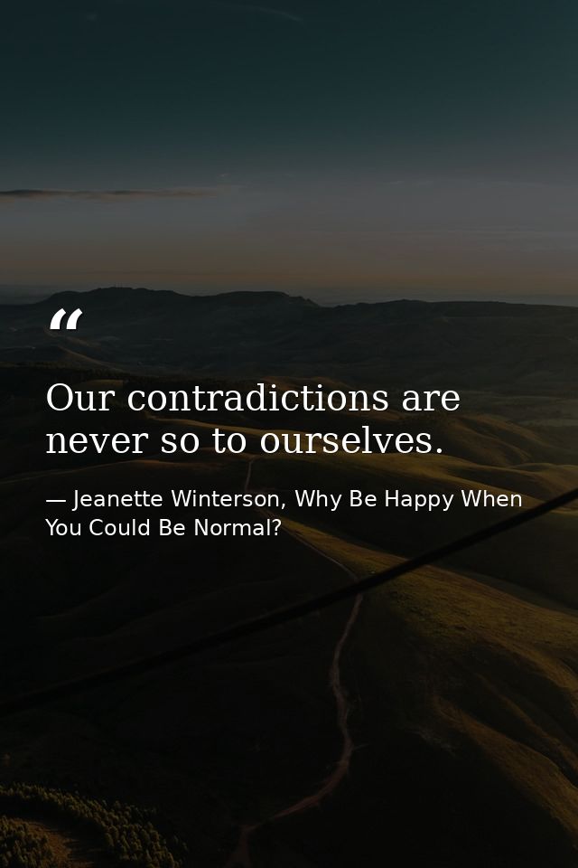 Our contradictions are never so to ourselves. — Jeanette Winterson, Why Be Happy When You Could Be Normal?