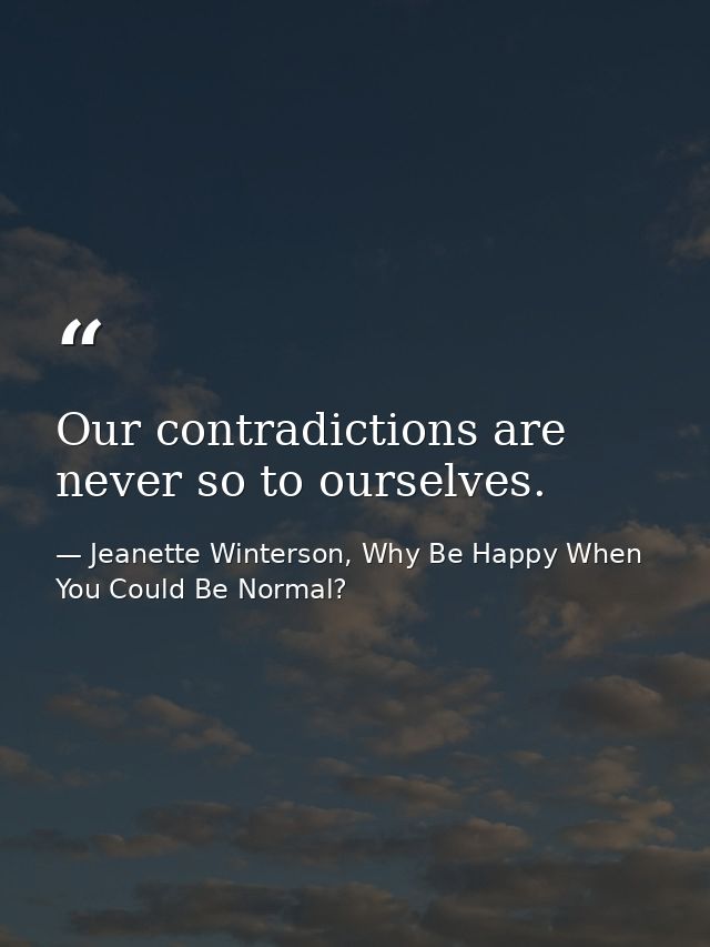 Our contradictions are never so to ourselves. — Jeanette Winterson, Why Be Happy When You Could Be Normal?