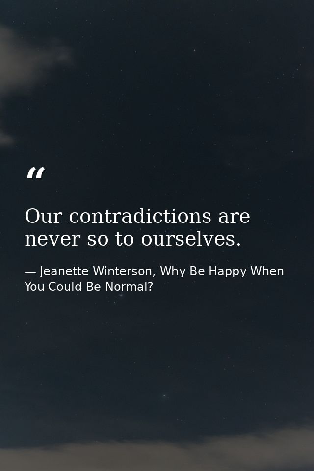 Our contradictions are never so to ourselves. — Jeanette Winterson, Why Be Happy When You Could Be Normal?
