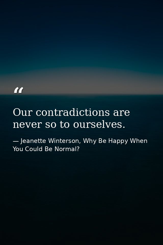 Our contradictions are never so to ourselves. — Jeanette Winterson, Why Be Happy When You Could Be Normal?
