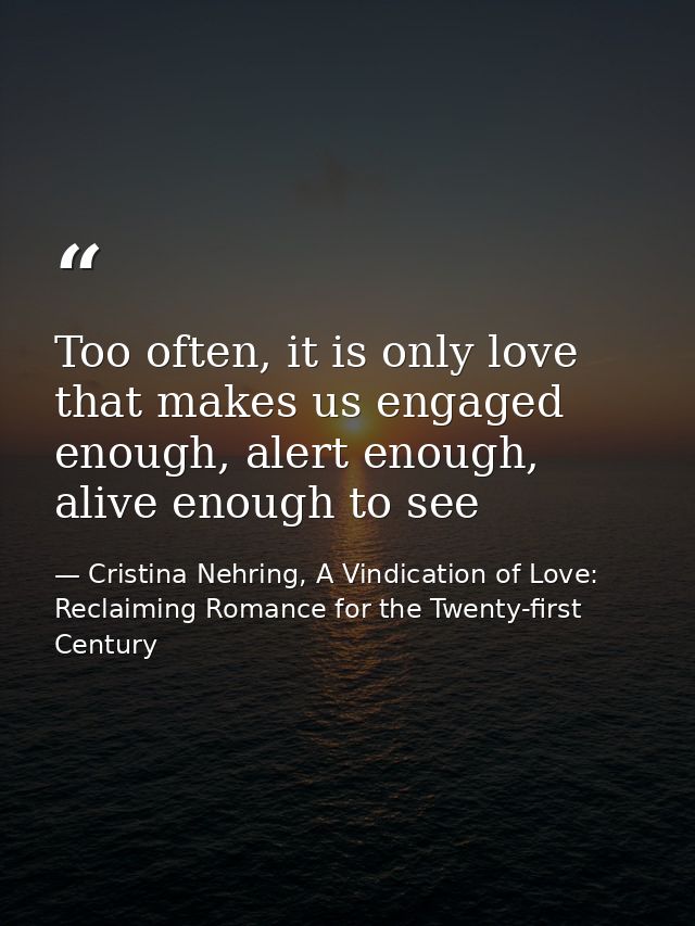 Too often, it is only love that makes us engaged enough, alert enough, alive enough to see — Cristina Nehring, A Vindication of Love: Reclaiming Romance for the Twenty-first Century