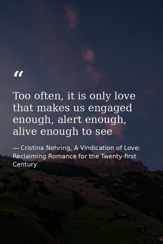 Too often, it is only love that makes us engaged enough, alert enough, alive enough to see — Cristina Nehring, A Vindication of Love: Reclaiming Romance for the Twenty-first Century