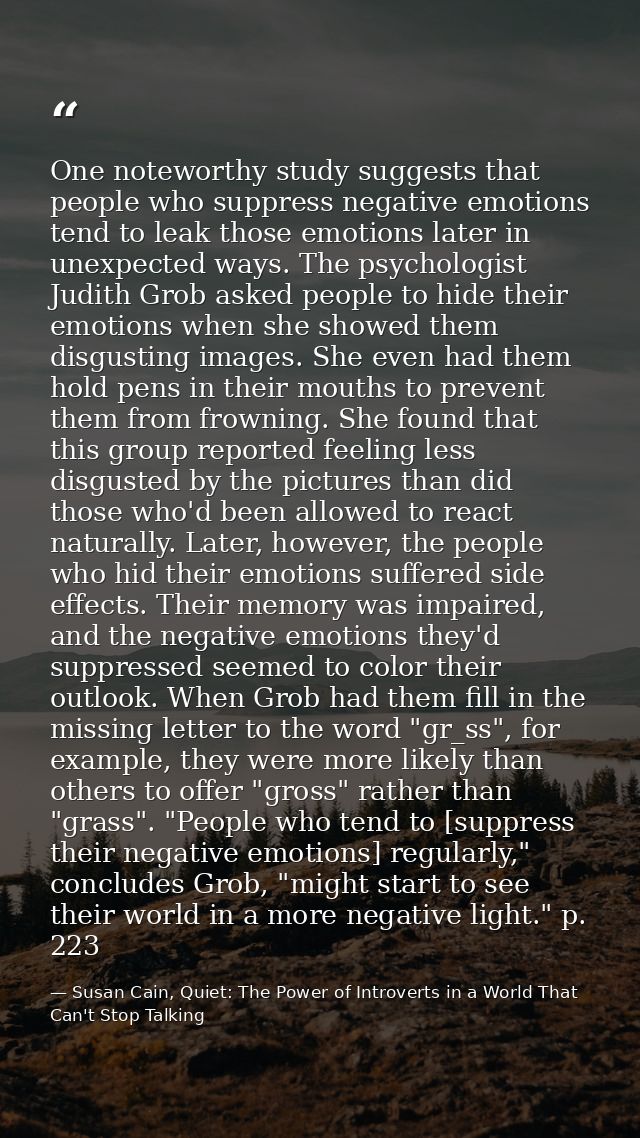 One noteworthy study suggests that people who suppress negative emotions tend to leak those emotions later in unexpected — Susan Cain, Quiet: The Power of Introverts in a World That Can't Stop Talking