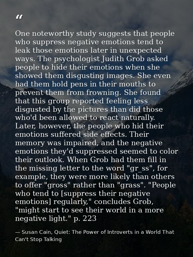 One noteworthy study suggests that people who suppress negative emotions tend to leak those emotions later in unexpected — Susan Cain, Quiet: The Power of Introverts in a World That Can't Stop Talking