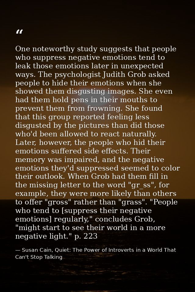 One noteworthy study suggests that people who suppress negative emotions tend to leak those emotions later in unexpected — Susan Cain, Quiet: The Power of Introverts in a World That Can't Stop Talking