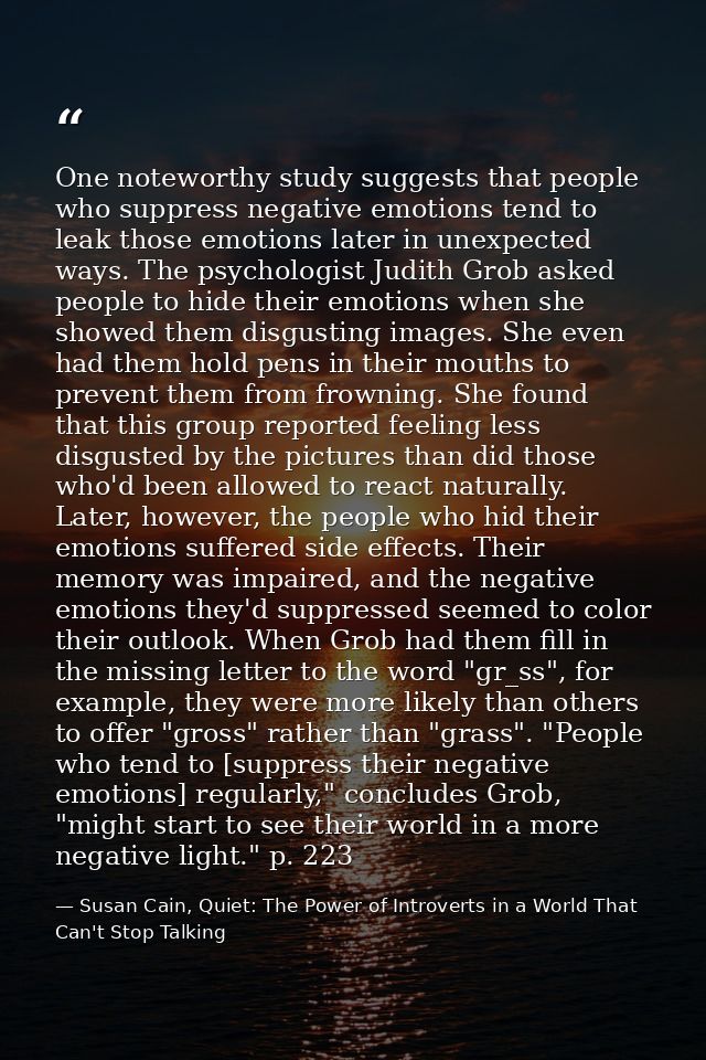 One noteworthy study suggests that people who suppress negative emotions tend to leak those emotions later in unexpected — Susan Cain, Quiet: The Power of Introverts in a World That Can't Stop Talking