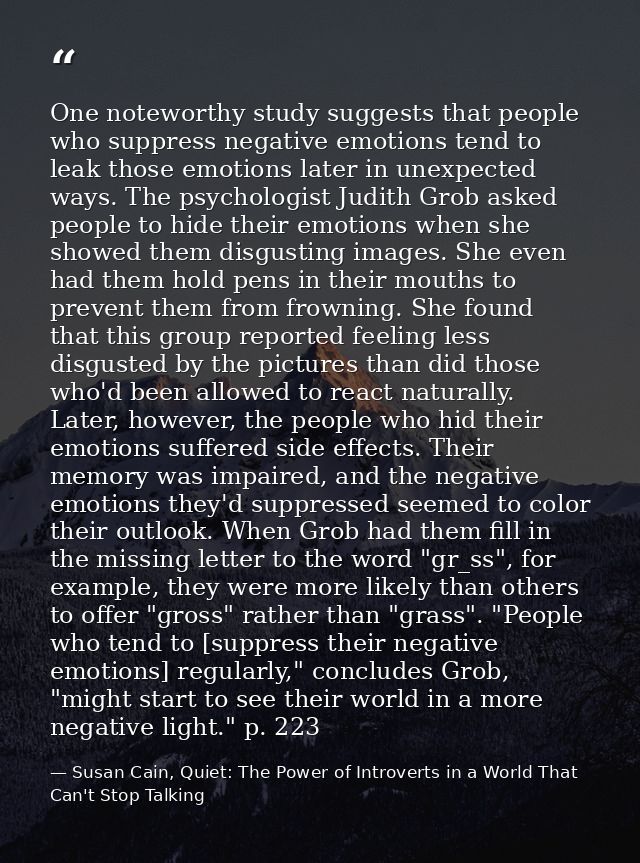 One noteworthy study suggests that people who suppress negative emotions tend to leak those emotions later in unexpected — Susan Cain, Quiet: The Power of Introverts in a World That Can't Stop Talking