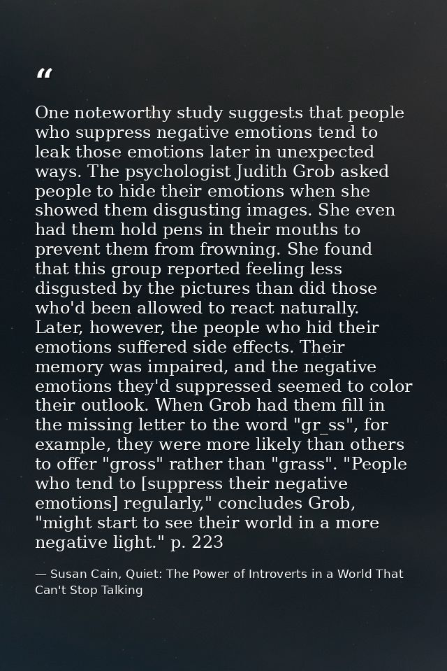 One noteworthy study suggests that people who suppress negative emotions tend to leak those emotions later in unexpected — Susan Cain, Quiet: The Power of Introverts in a World That Can't Stop Talking