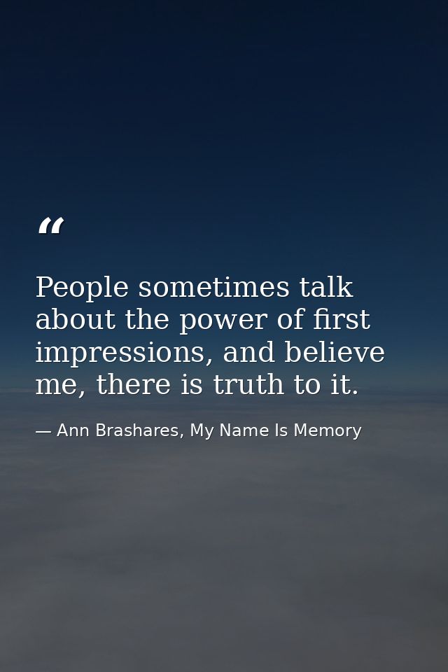 People sometimes talk about the power of first impressions, and believe me, there is truth to it. — Ann Brashares, My Name Is Memory