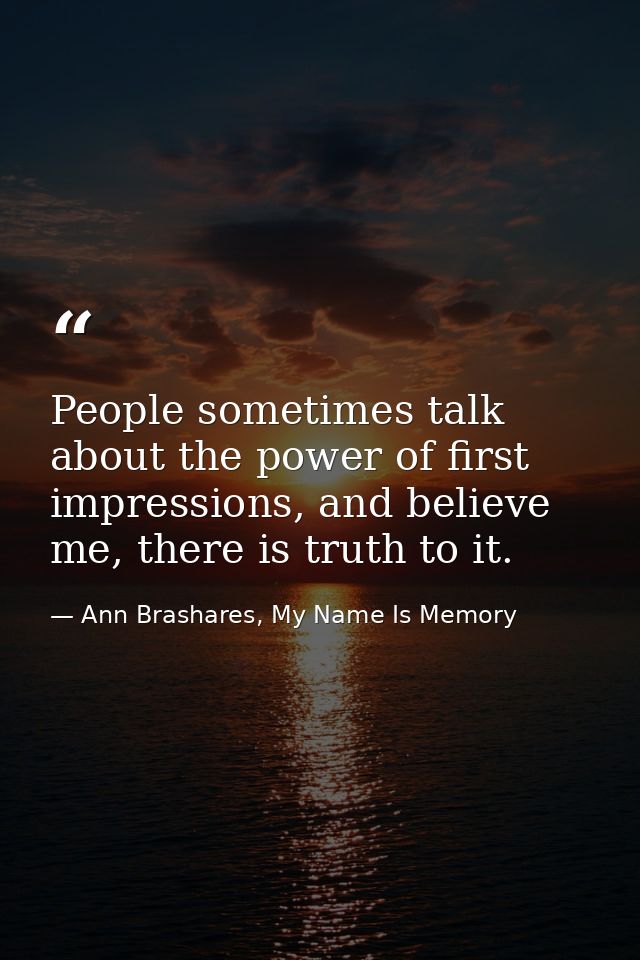 People sometimes talk about the power of first impressions, and believe me, there is truth to it. — Ann Brashares, My Name Is Memory