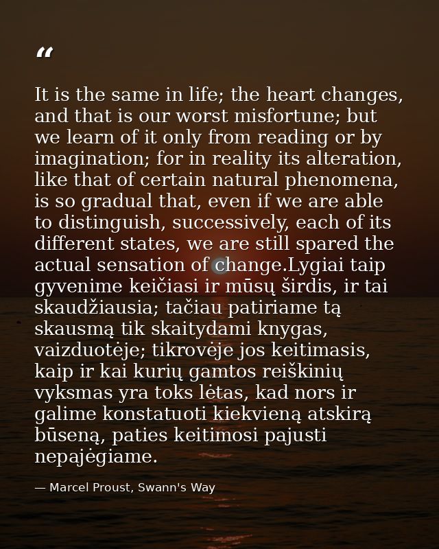 It is the same in life; the heart changes, and that is our worst misfortune; but we learn of it only from reading or by  — Marcel Proust, Swann's Way