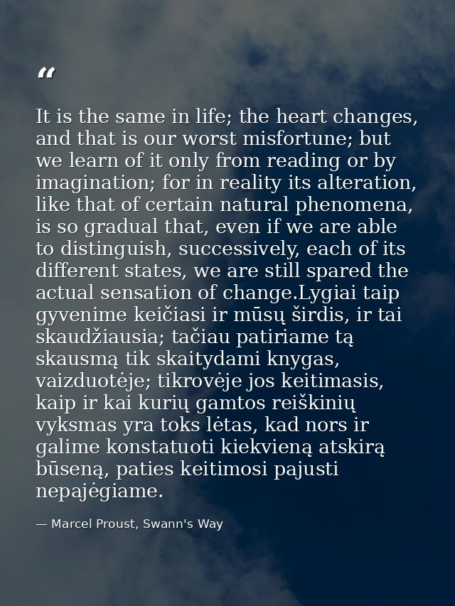 It is the same in life; the heart changes, and that is our worst misfortune; but we learn of it only from reading or by  — Marcel Proust, Swann's Way