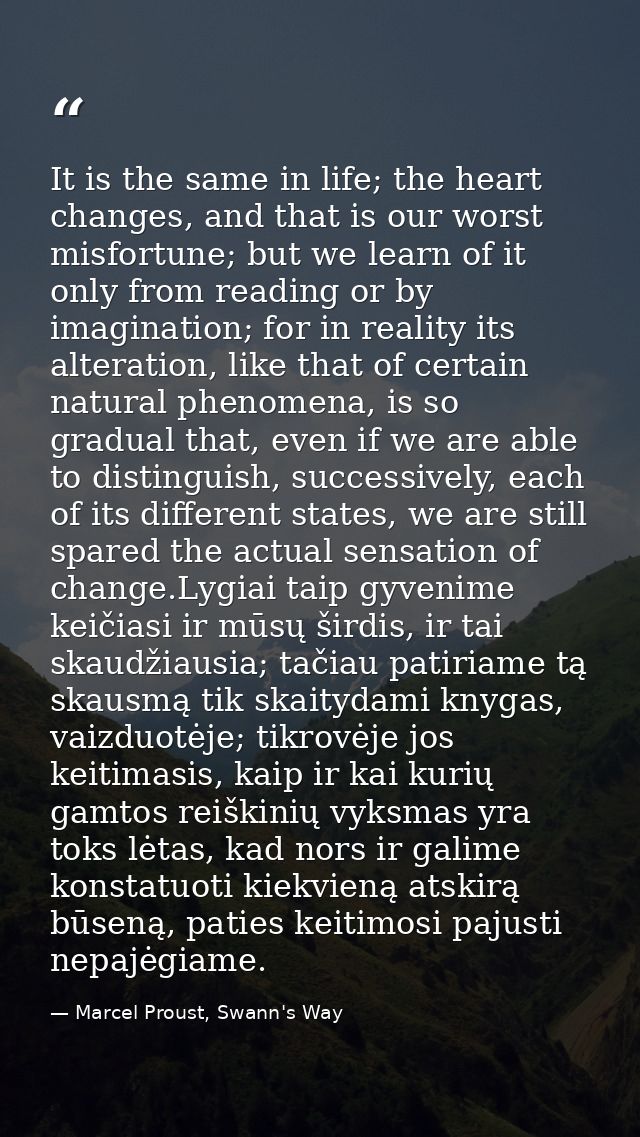 It is the same in life; the heart changes, and that is our worst misfortune; but we learn of it only from reading or by  — Marcel Proust, Swann's Way