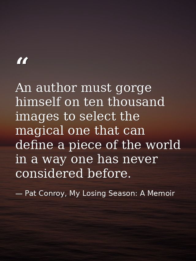 An author must gorge himself on ten thousand images to select the magical one that can define a piece of the world in a  — Pat Conroy, My Losing Season: A Memoir