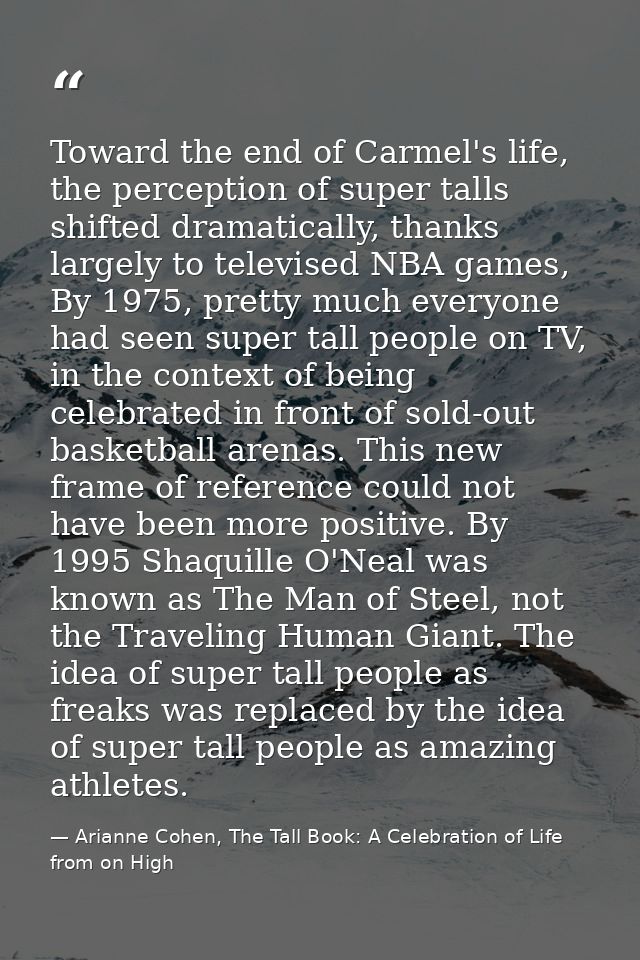 Toward the end of Carmel's life, the perception of super talls shifted dramatically, thanks largely to televised NBA gam — Arianne Cohen, The Tall Book: A Celebration of Life from on High