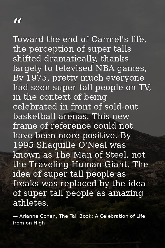 Toward the end of Carmel's life, the perception of super talls shifted dramatically, thanks largely to televised NBA gam — Arianne Cohen, The Tall Book: A Celebration of Life from on High