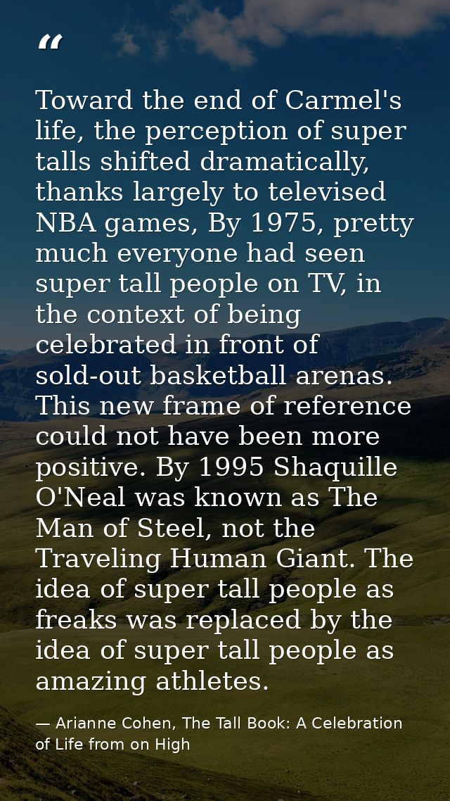 Toward the end of Carmel's life, the perception of super talls shifted dramatically, thanks largely to televised NBA gam — Arianne Cohen, The Tall Book: A Celebration of Life from on High