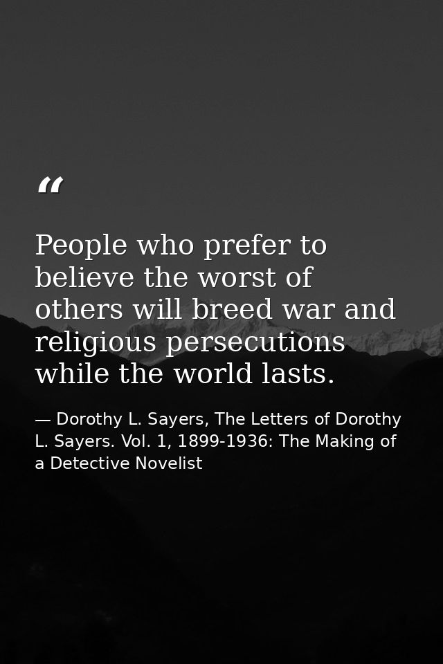 People who prefer to believe the worst of others will breed war and religious persecutions while the world lasts. — Dorothy L. Sayers, The Letters of Dorothy L. Sayers. Vol. 1, 1899-1936: The Making of a Detective Novelist