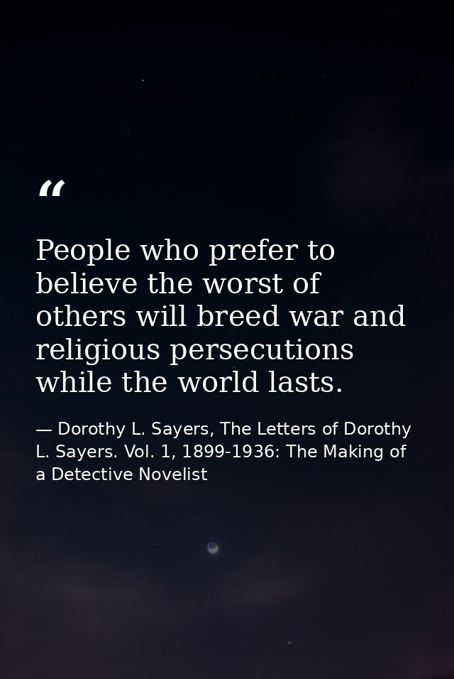 People who prefer to believe the worst of others will breed war and religious persecutions while the world lasts. — Dorothy L. Sayers, The Letters of Dorothy L. Sayers. Vol. 1, 1899-1936: The Making of a Detective Novelist