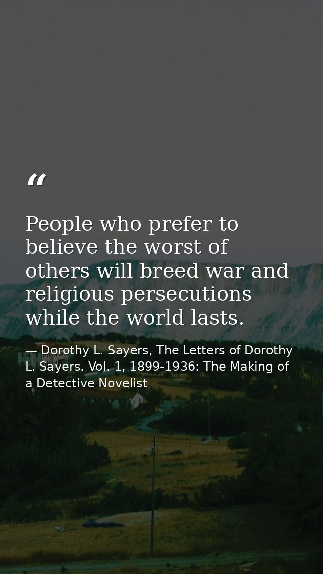 People who prefer to believe the worst of others will breed war and religious persecutions while the world lasts. — Dorothy L. Sayers, The Letters of Dorothy L. Sayers. Vol. 1, 1899-1936: The Making of a Detective Novelist