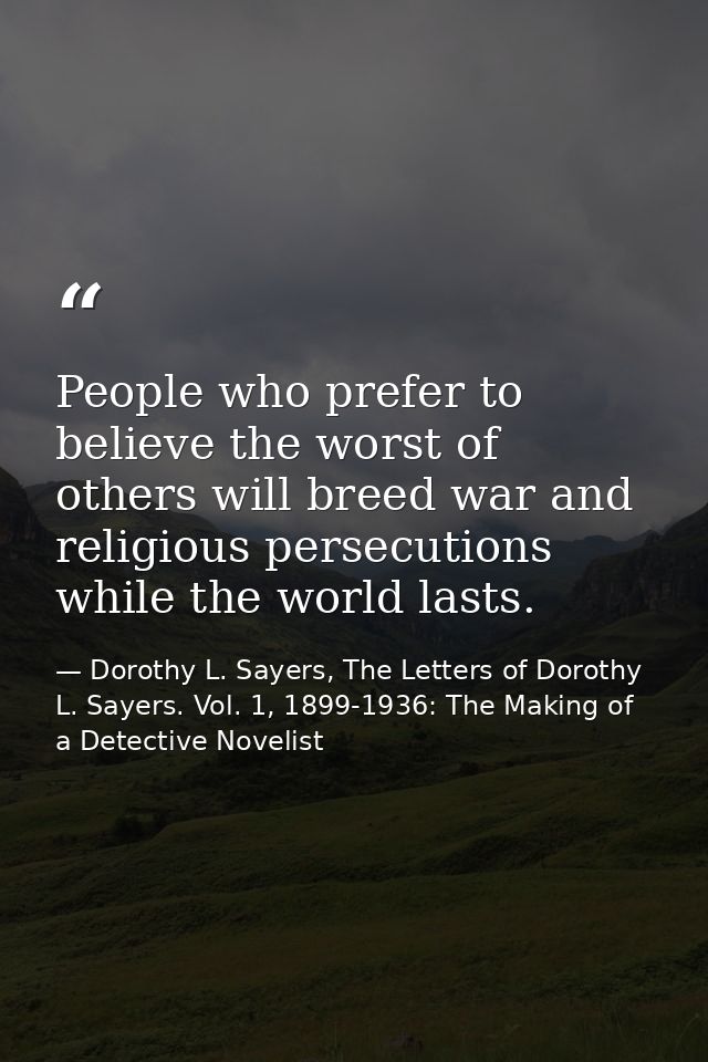 People who prefer to believe the worst of others will breed war and religious persecutions while the world lasts. — Dorothy L. Sayers, The Letters of Dorothy L. Sayers. Vol. 1, 1899-1936: The Making of a Detective Novelist